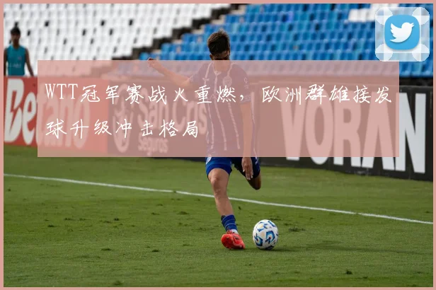 WTT冠军赛战火重燃,欧洲群雄接发球升级冲击格局