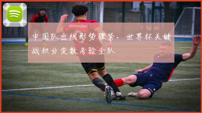 中国队出线形势骤紧,世界杯关键战积分变数考验全队