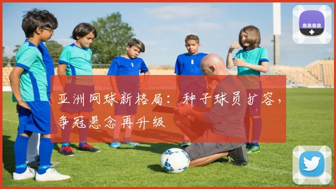 亚洲网球新格局：种子球员扩容，争冠悬念再升级