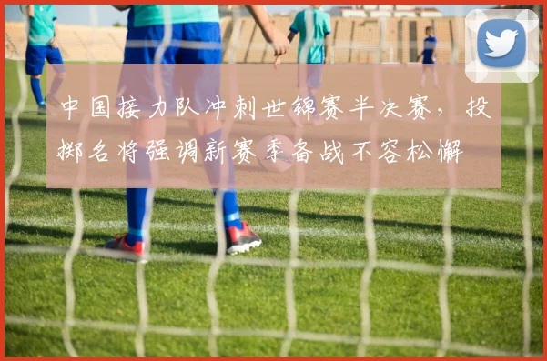 中国接力队冲刺世锦赛半决赛,投掷名将强调新赛季备战不容松懈