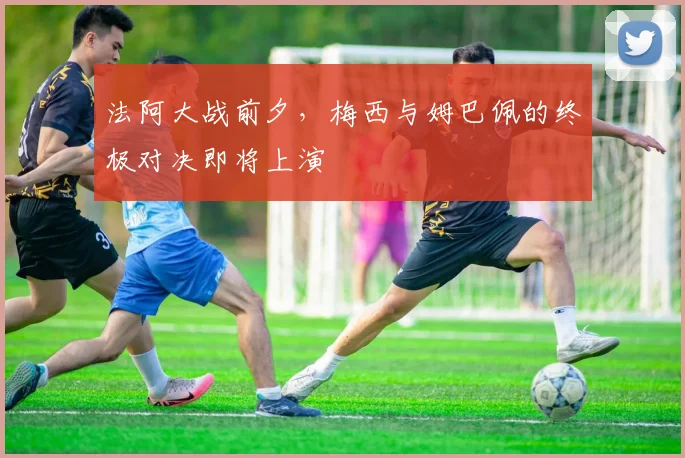 法阿大战前夕，梅西与姆巴佩的终极对决即将上演