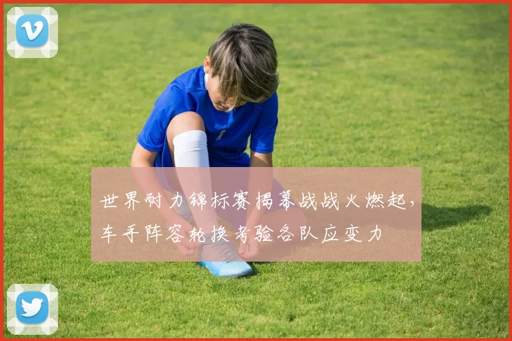 世界耐力锦标赛揭幕战战火燃起,车手阵容轮换考验各队应变力