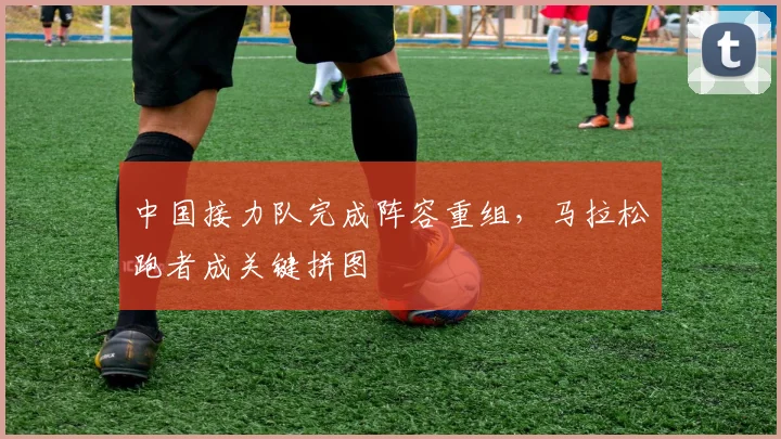 中国接力队完成阵容重组,马拉松跑者成关键拼图
