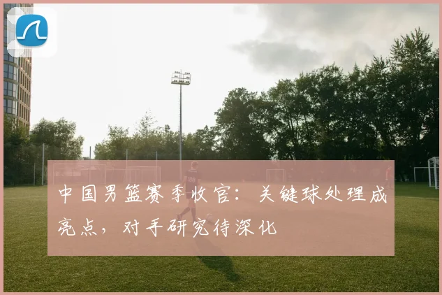 中国男篮赛季收官:关键球处理成亮点,对手研究待深化