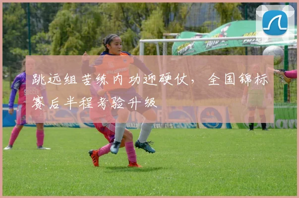 跳远组苦练内功迎硬仗,全国锦标赛后半程考验升级