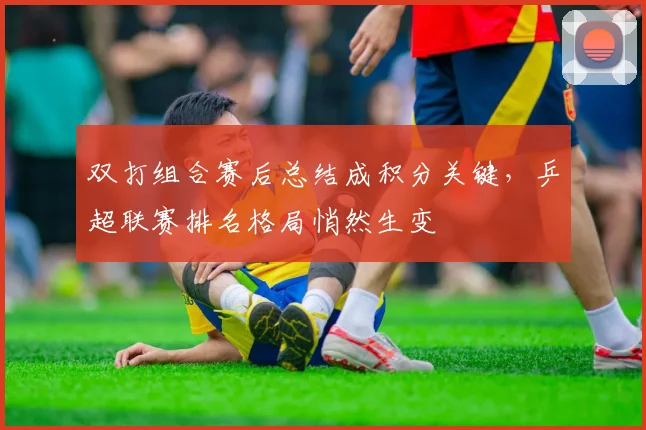 双打组合赛后总结成积分关键,乒超联赛排名格局悄然生变