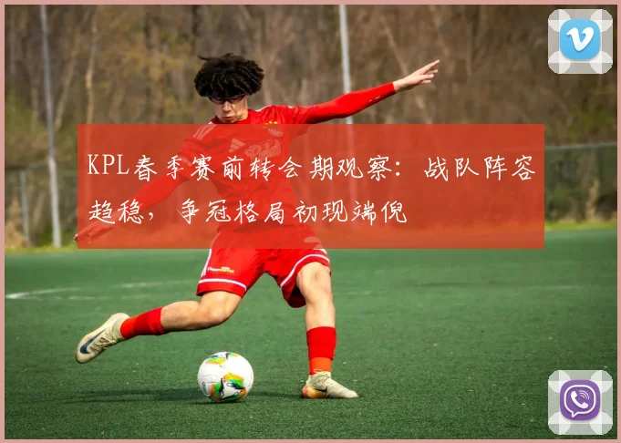KPL春季赛前转会期观察：战队阵容趋稳，争冠格局初现端倪