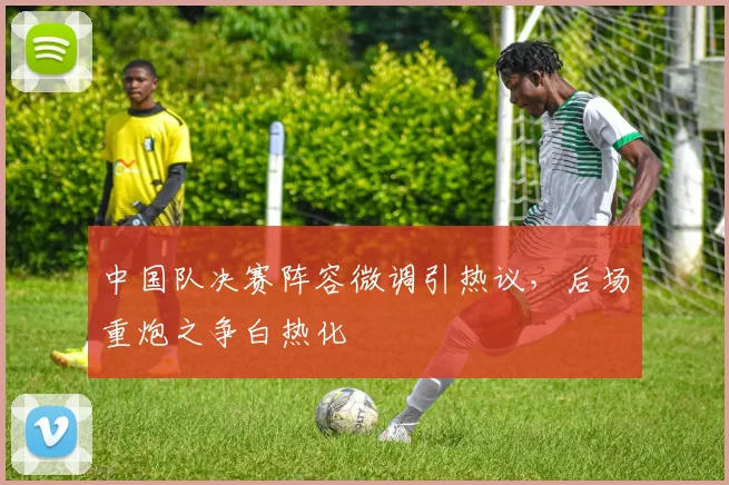 中国队决赛阵容微调引热议，后场重炮之争白热化