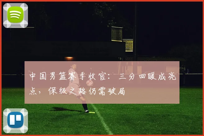 中国男篮赛季收官：三分回暖成亮点，保级之路仍需破局