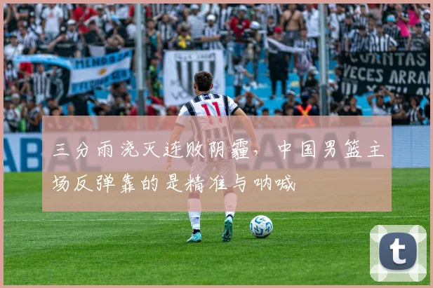 三分雨浇灭连败阴霾，中国男篮主场反弹靠的是精准与呐喊