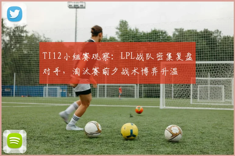 TI12小组赛观察:LPL战队密集复盘对手,淘汰赛前夕战术博弈升温