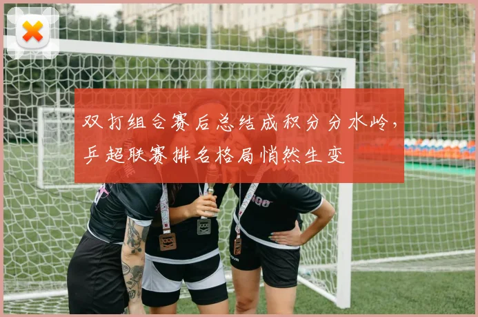双打组合赛后总结成积分分水岭,乒超联赛排名格局悄然生变