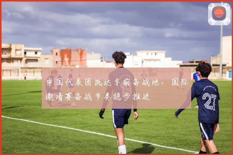 中国代表团抵达季前备战地,国际邀请赛备战节奏稳步推进