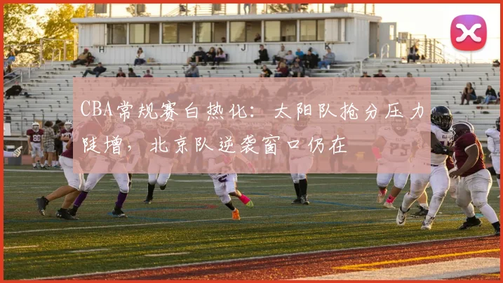 CBA常规赛白热化:太阳队抢分压力陡增,北京队逆袭窗口仍在