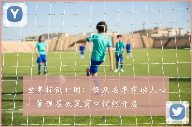 世界杯倒计时:伤病名单牵动人心,管理层决策窗口悄然开启