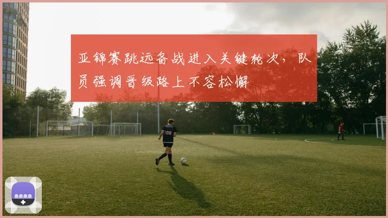 亚锦赛跳远备战进入关键轮次,队员强调晋级路上不容松懈