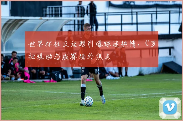 世界杯社交话题引爆球迷热情，C罗社媒动态成赛场外焦点