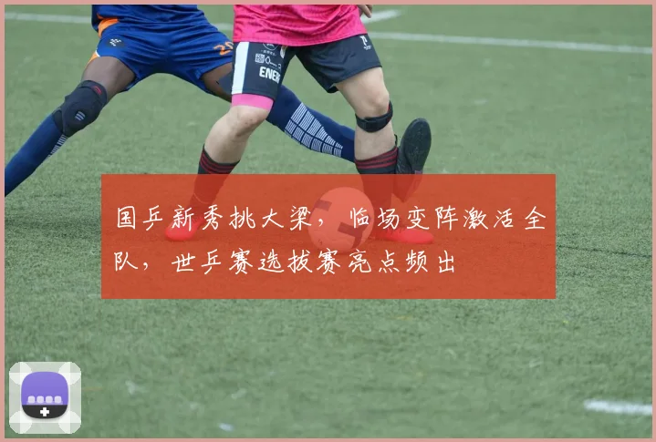 国乒新秀挑大梁,临场变阵激活全队,世乒赛选拔赛亮点频出