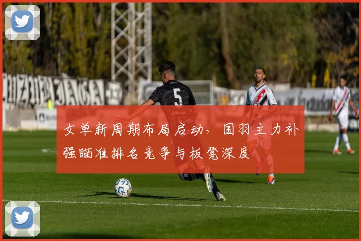 女单新周期布局启动,国羽主力补强瞄准排名竞争与板凳深度