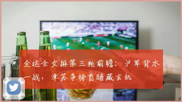 全运会女排第三轮前瞻:沪军背水一战,津苏争榜首暗藏玄机