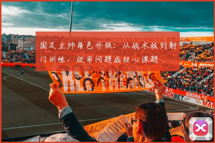 国足主帅角色升级:从战术板到射门训练,效率问题成核心课题