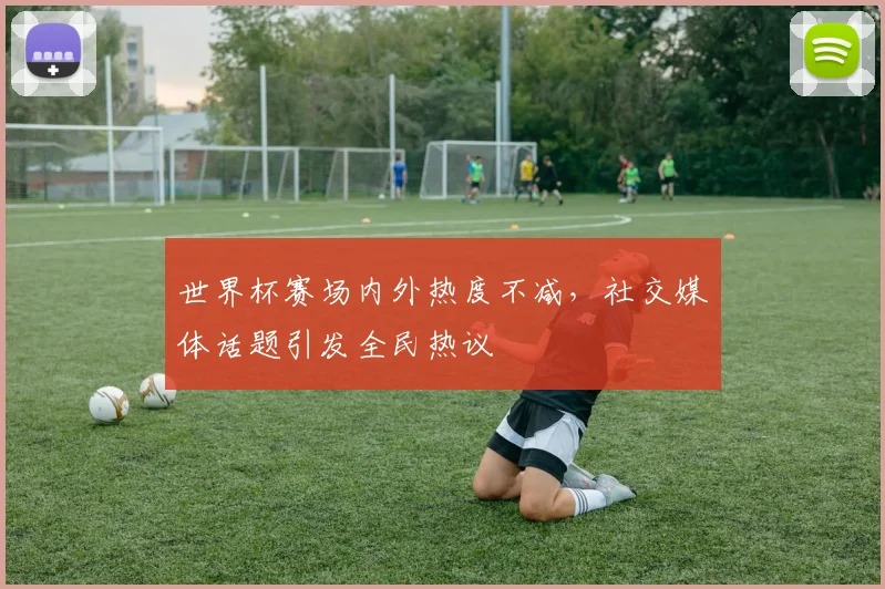 世界杯赛场内外热度不减，社交媒体话题引发全民热议