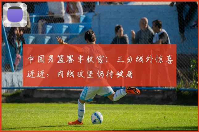 中国男篮赛季收官:三分线外惊喜连连,内线攻坚仍待破局