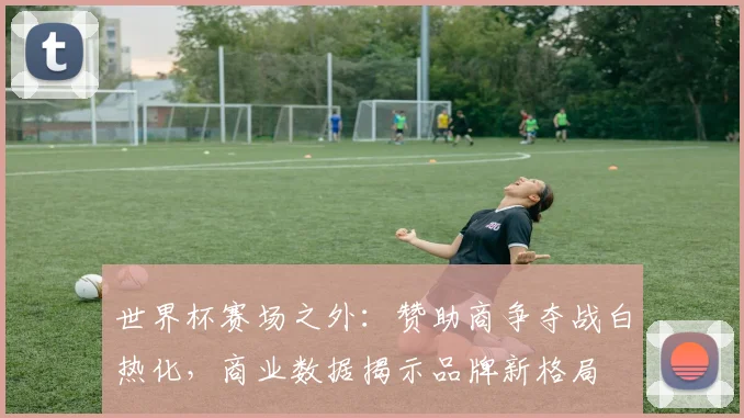 世界杯赛场之外:赞助商争夺战白热化,商业数据揭示品牌新格局