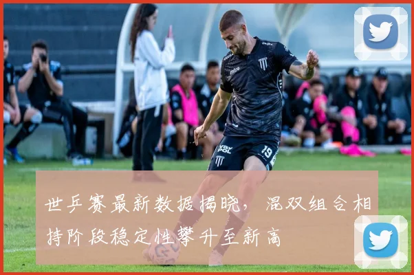 世乒赛最新数据揭晓,混双组合相持阶段稳定性攀升至新高