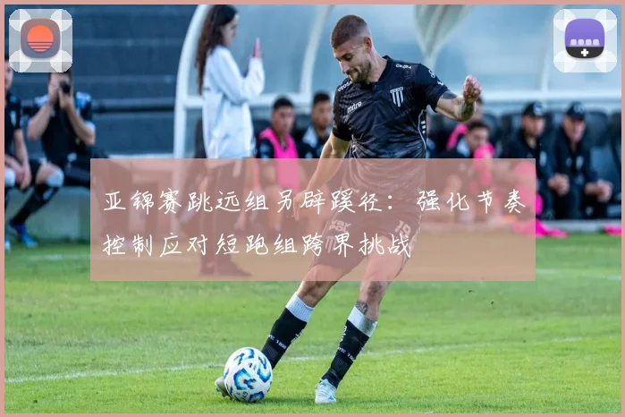 亚锦赛跳远组另辟蹊径:强化节奏控制应对短跑组跨界挑战