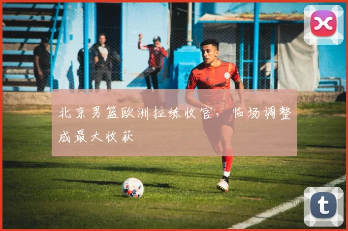 北京男篮欧洲拉练收官,临场调整成最大收获