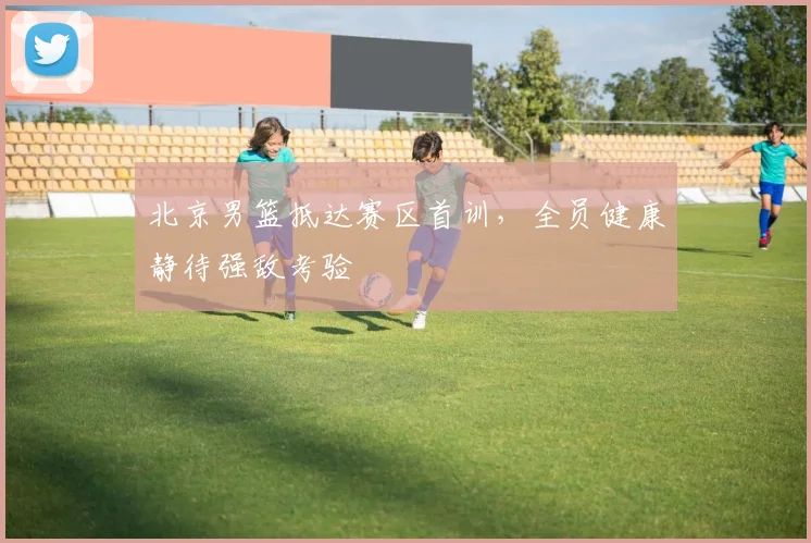 北京男篮抵达赛区首训,全员健康静待强敌考验