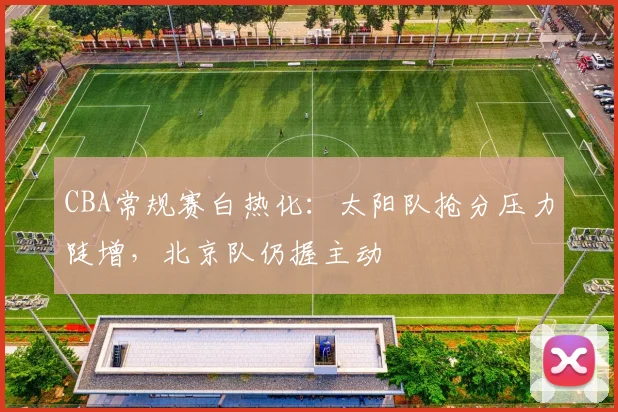 CBA常规赛白热化:太阳队抢分压力陡增,北京队仍握主动