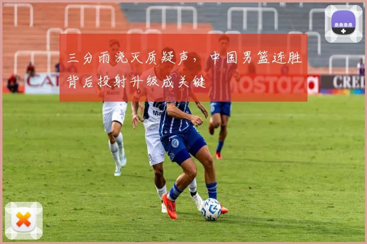 三分雨浇灭质疑声,中国男篮连胜背后投射升级成关键