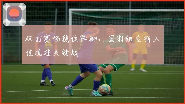 双打赛场稳住阵脚,国羽组合渐入佳境迎关键战