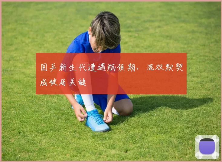 国乒新生代遭遇瓶颈期,混双默契成破局关键