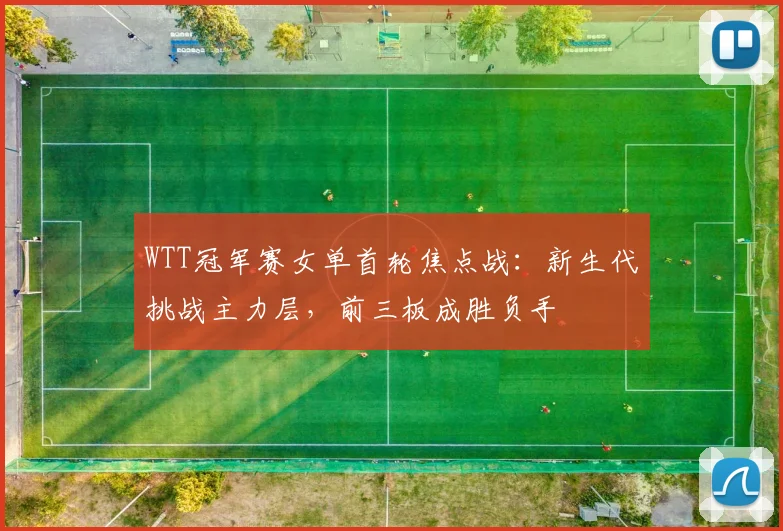 WTT冠军赛女单首轮焦点战:新生代挑战主力层,前三板成胜负手