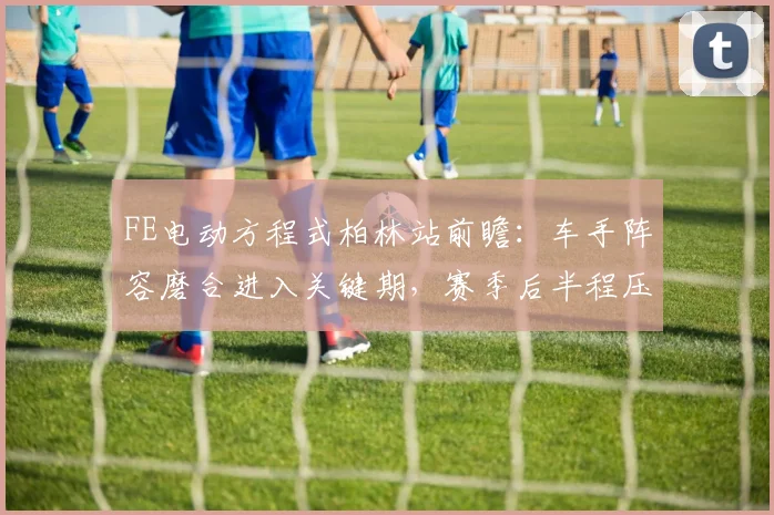 FE电动方程式柏林站前瞻:车手阵容磨合进入关键期,赛季后半程压力陡增