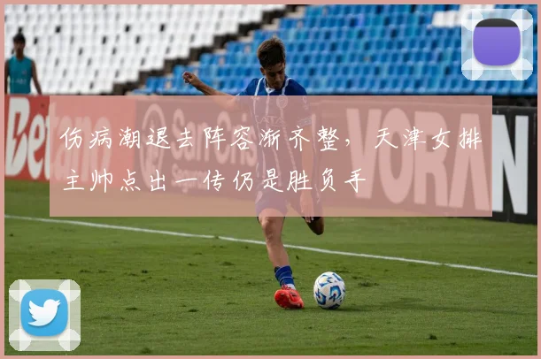 伤病潮退去阵容渐齐整,天津女排主帅点出一传仍是胜负手