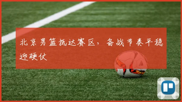 北京男篮抵达赛区,备战节奏平稳迎硬仗