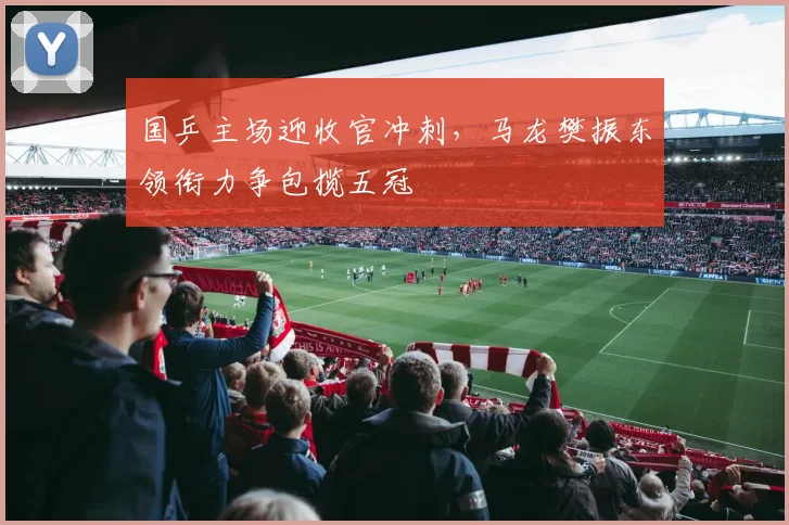 国乒主场迎收官冲刺,马龙樊振东领衔力争包揽五冠
