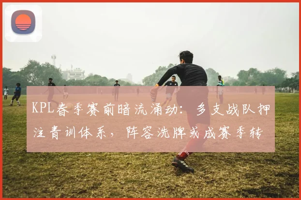 KPL春季赛前暗流涌动:多支战队押注青训体系,阵容洗牌或成赛季转折点
