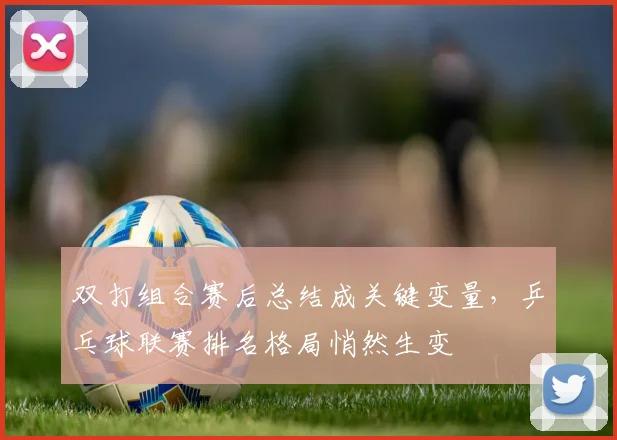 双打组合赛后总结成关键变量,乒乓球联赛排名格局悄然生变