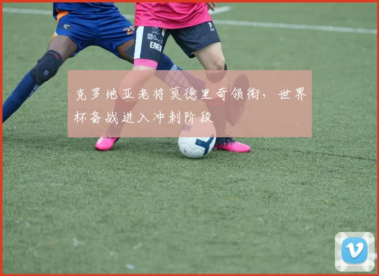 克罗地亚老将莫德里奇领衔，世界杯备战进入冲刺阶段