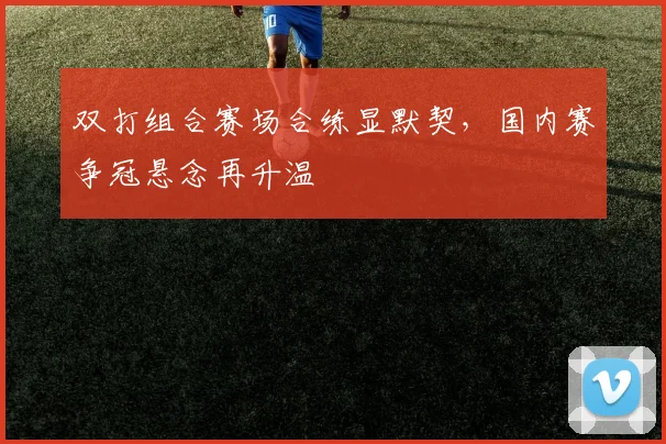 双打组合赛场合练显默契,国内赛争冠悬念再升温