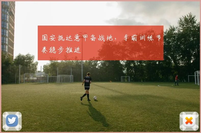 国安抵达意甲备战地,季前训练节奏稳步推进