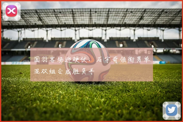 国羽客场迎硬仗,石宇奇领衔男单混双组合成胜负手