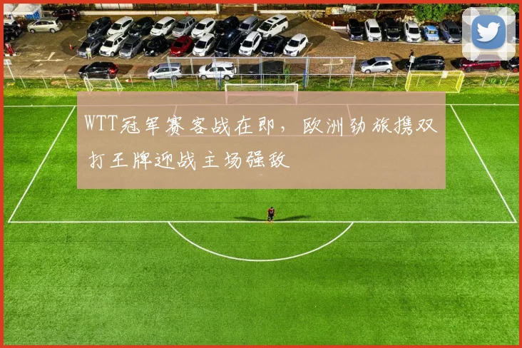 WTT冠军赛客战在即,欧洲劲旅携双打王牌迎战主场强敌