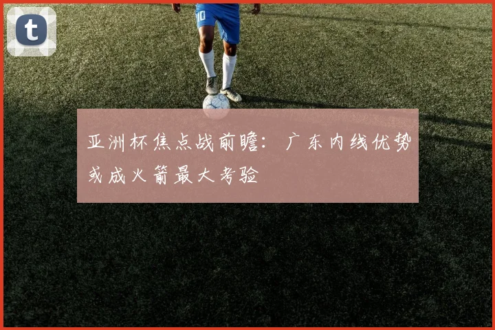亚洲杯焦点战前瞻:广东内线优势或成火箭最大考验