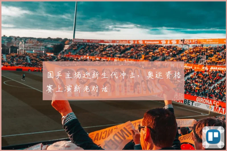 国乒主场迎新生代冲击,奥运资格赛上演新老对话